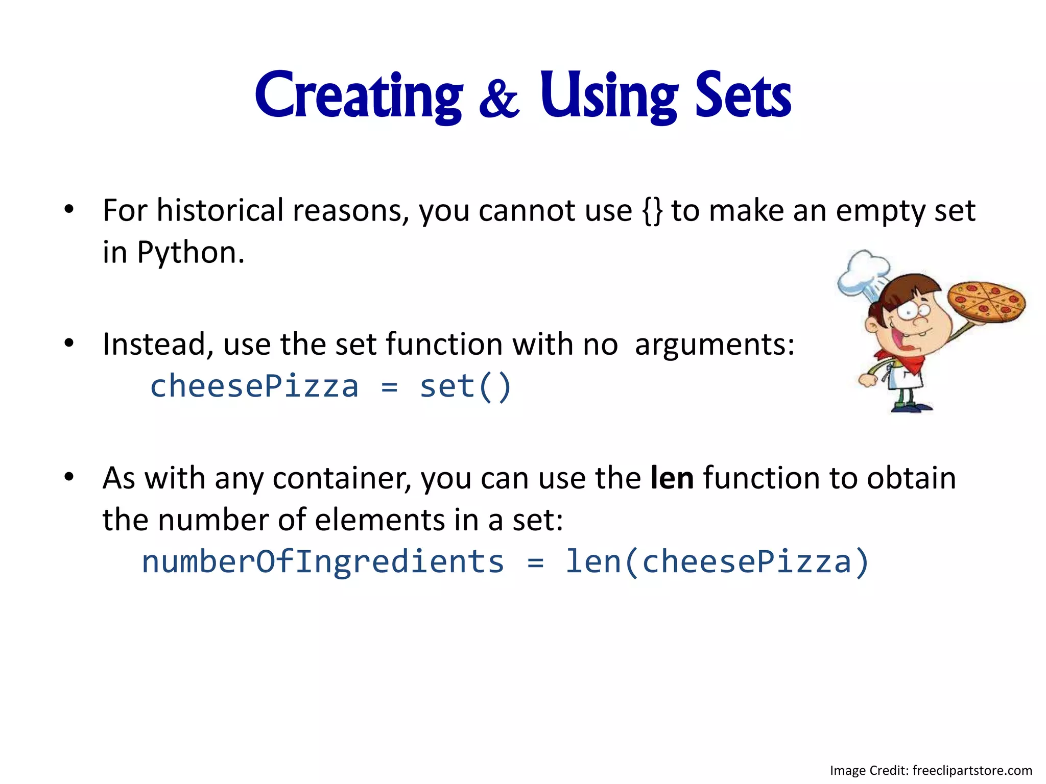 Creating & Using Sets
• For historical reasons, you cannot use {} to make an empty set
in Python.
• Instead, use the set function with no arguments:
cheesePizza = set()
• As with any container, you can use the len function to obtain
the number of elements in a set:
numberOfIngredients = len(cheesePizza)
Image Credit: freeclipartstore.com
 