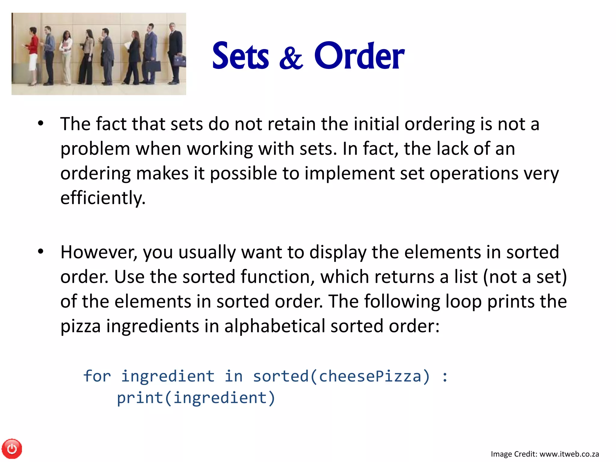 Sets & Order
• The fact that sets do not retain the initial ordering is not a
problem when working with sets. In fact, the lack of an
ordering makes it possible to implement set operations very
efficiently.
• However, you usually want to display the elements in sorted
order. Use the sorted function, which returns a list (not a set)
of the elements in sorted order. The following loop prints the
pizza ingredients in alphabetical sorted order:
for ingredient in sorted(cheesePizza) :
print(ingredient)
Image Credit: www.itweb.co.za
 
