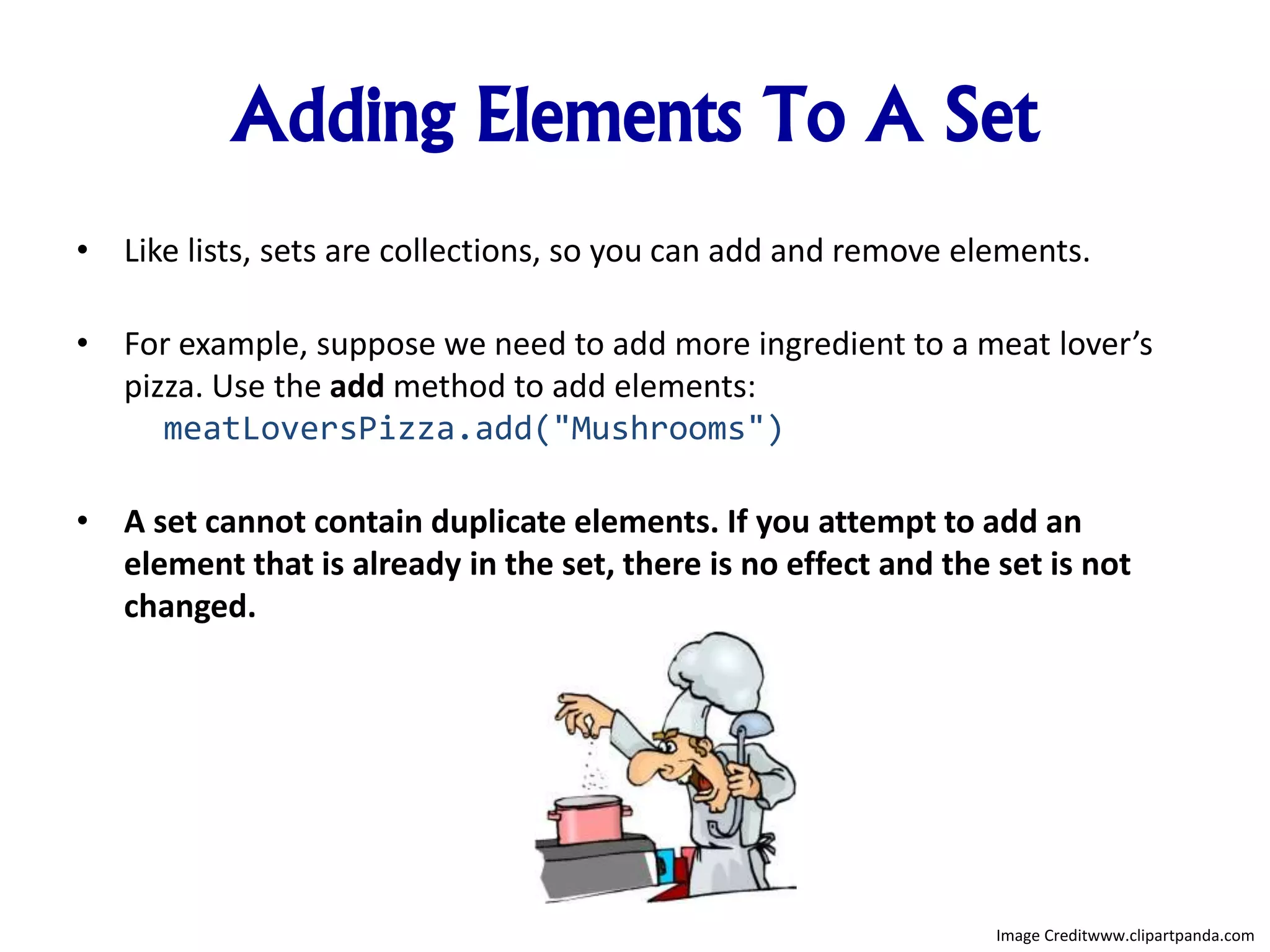 Adding Elements To A Set
• Like lists, sets are collections, so you can add and remove elements.
• For example, suppose we need to add more ingredient to a meat lover’s
pizza. Use the add method to add elements:
meatLoversPizza.add("Mushrooms")
• A set cannot contain duplicate elements. If you attempt to add an
element that is already in the set, there is no effect and the set is not
changed.
Image Creditwww.clipartpanda.com
 