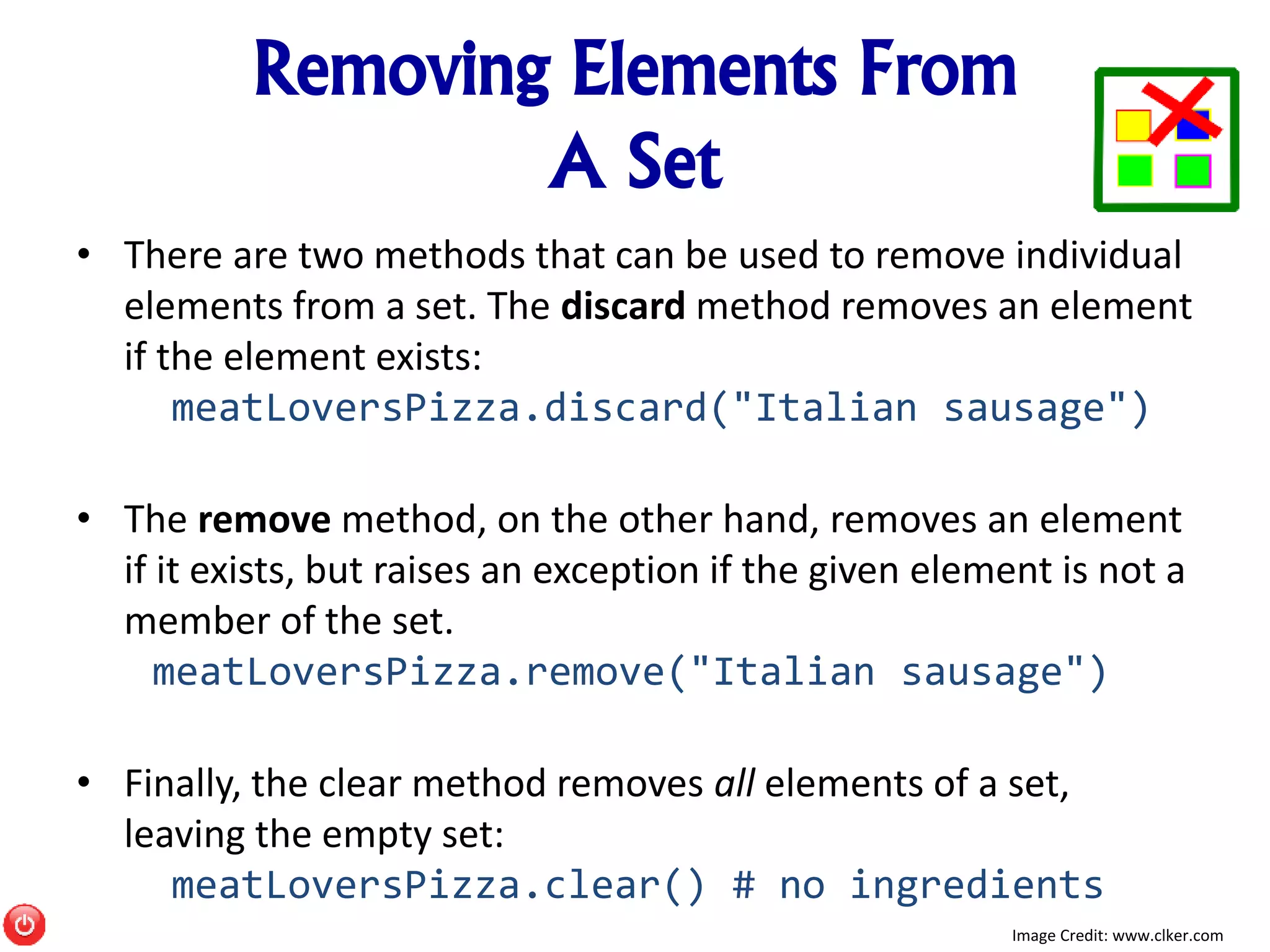 Removing Elements From
A Set
• There are two methods that can be used to remove individual
elements from a set. The discard method removes an element
if the element exists:
meatLoversPizza.discard("Italian sausage")
• The remove method, on the other hand, removes an element
if it exists, but raises an exception if the given element is not a
member of the set.
meatLoversPizza.remove("Italian sausage")
• Finally, the clear method removes all elements of a set,
leaving the empty set:
meatLoversPizza.clear() # no ingredients
Image Credit: www.clker.com
 