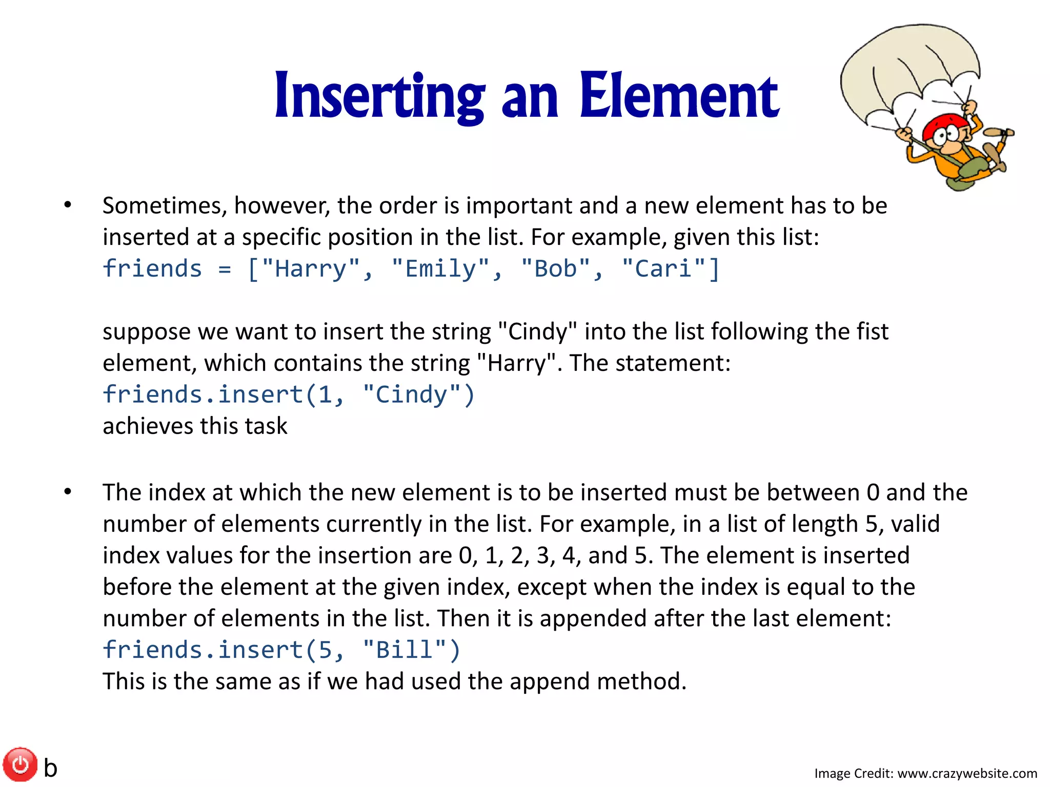 Inserting an Element
• Sometimes, however, the order is important and a new element has to be
inserted at a specific position in the list. For example, given this list:
friends = ["Harry", "Emily", "Bob", "Cari"]
suppose we want to insert the string "Cindy" into the list following the fist
element, which contains the string "Harry". The statement:
friends.insert(1, "Cindy")
achieves this task
• The index at which the new element is to be inserted must be between 0 and the
number of elements currently in the list. For example, in a list of length 5, valid
index values for the insertion are 0, 1, 2, 3, 4, and 5. The element is inserted
before the element at the given index, except when the index is equal to the
number of elements in the list. Then it is appended after the last element:
friends.insert(5, "Bill")
This is the same as if we had used the append method.
Image Credit: www.crazywebsite.comb
 