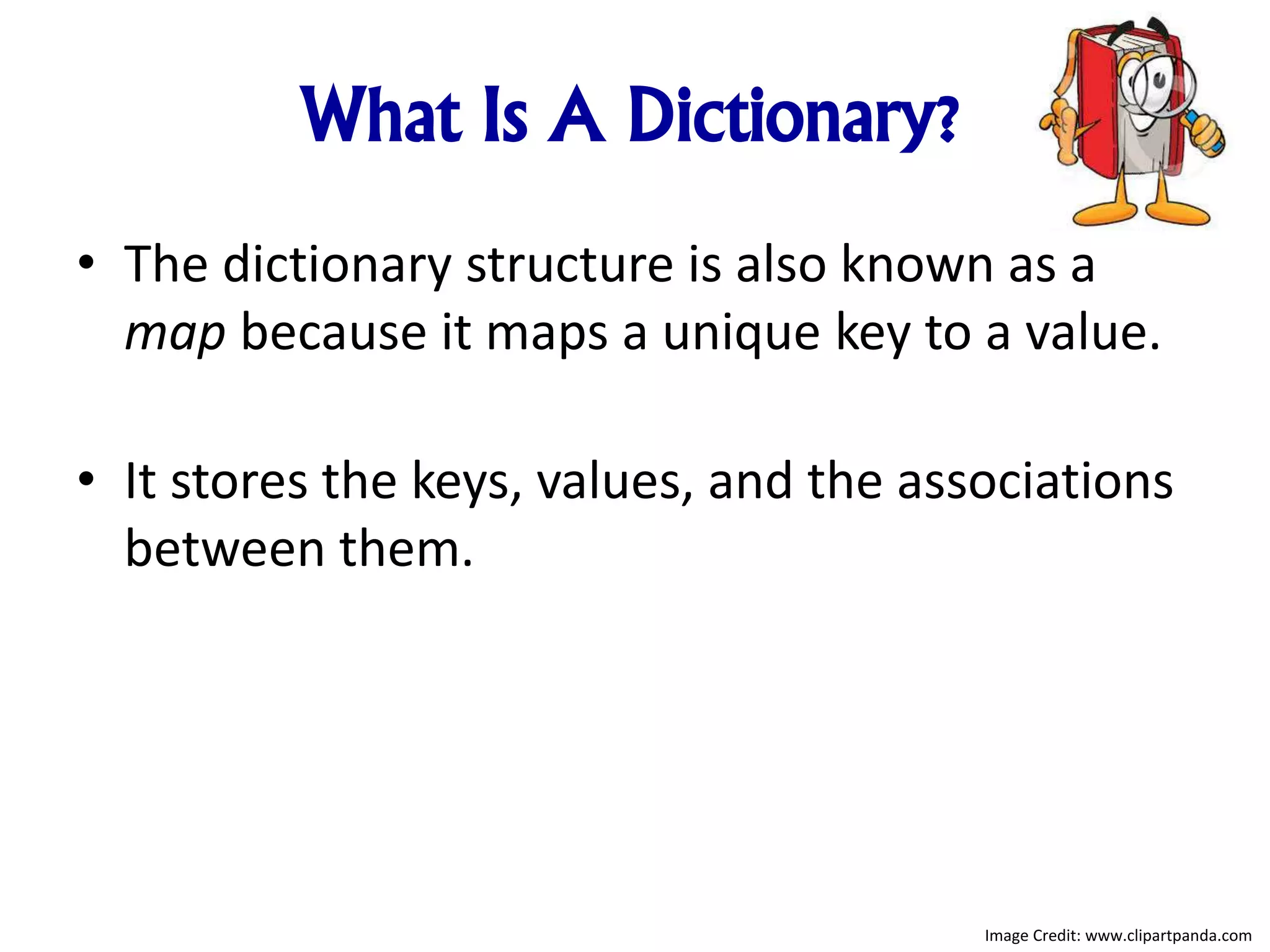 What Is A Dictionary?
• The dictionary structure is also known as a
map because it maps a unique key to a value.
• It stores the keys, values, and the associations
between them.
Image Credit: www.clipartpanda.com
 