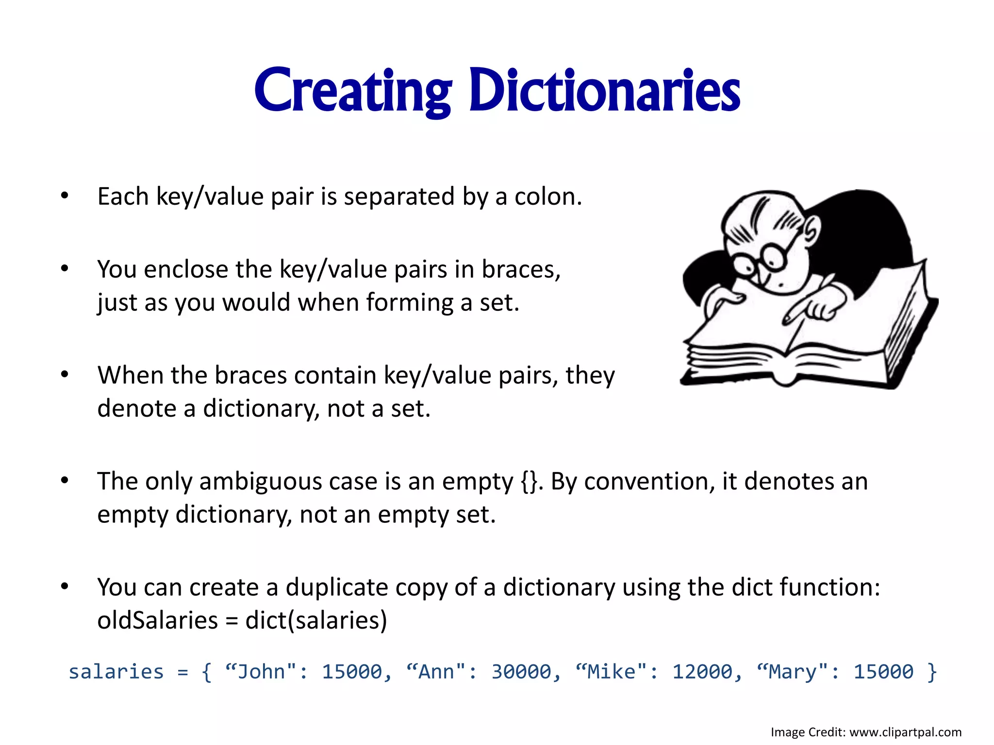 Creating Dictionaries
• Each key/value pair is separated by a colon.
• You enclose the key/value pairs in braces,
just as you would when forming a set.
• When the braces contain key/value pairs, they
denote a dictionary, not a set.
• The only ambiguous case is an empty {}. By convention, it denotes an
empty dictionary, not an empty set.
• You can create a duplicate copy of a dictionary using the dict function:
oldSalaries = dict(salaries)
salaries = { “John": 15000, “Ann": 30000, “Mike": 12000, “Mary": 15000 }
Image Credit: www.clipartpal.com
 