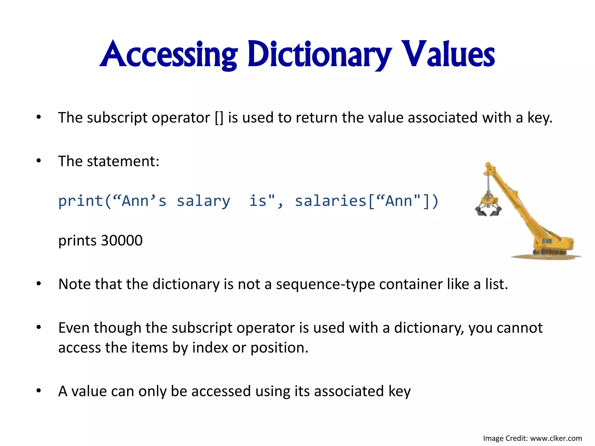 Accessing Dictionary Values
• The subscript operator [] is used to return the value associated with a key.
• The statement:
print(“Ann’s salary is", salaries[“Ann"])
prints 30000
• Note that the dictionary is not a sequence-type container like a list.
• Even though the subscript operator is used with a dictionary, you cannot
access the items by index or position.
• A value can only be accessed using its associated key
Image Credit: www.clker.com
 