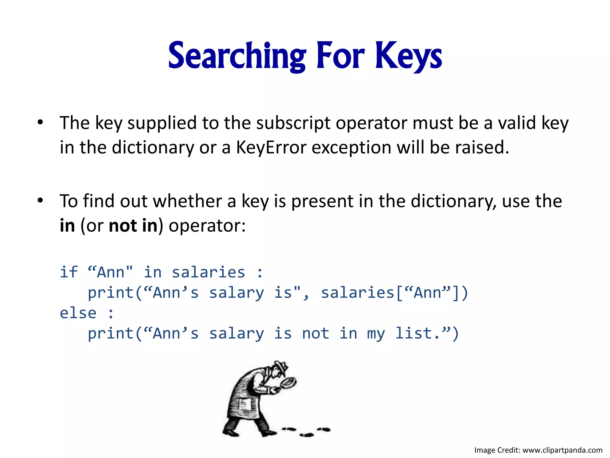 Searching For Keys
• The key supplied to the subscript operator must be a valid key
in the dictionary or a KeyError exception will be raised.
• To find out whether a key is present in the dictionary, use the
in (or not in) operator:
if “Ann" in salaries :
print(“Ann’s salary is", salaries[“Ann”])
else :
print(“Ann’s salary is not in my list.”)
Image Credit: www.clipartpanda.com
 