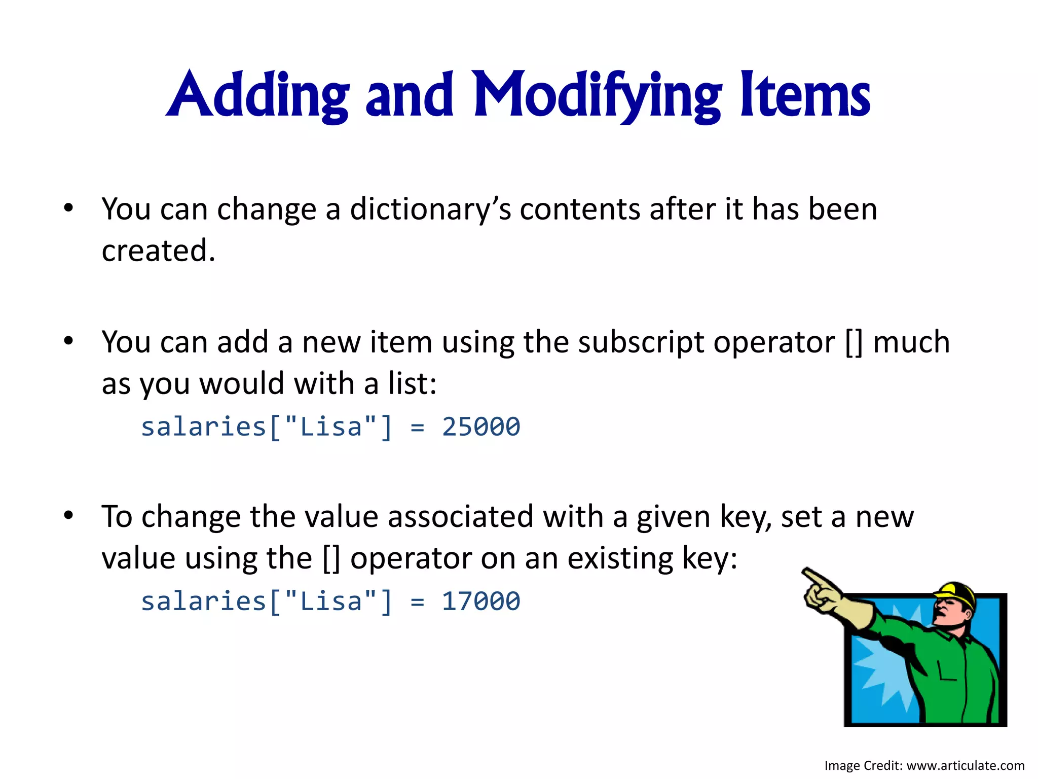 Adding and Modifying Items
• You can change a dictionary’s contents after it has been
created.
• You can add a new item using the subscript operator [] much
as you would with a list:
salaries["Lisa"] = 25000
• To change the value associated with a given key, set a new
value using the [] operator on an existing key:
salaries["Lisa"] = 17000
Image Credit: www.articulate.com
 