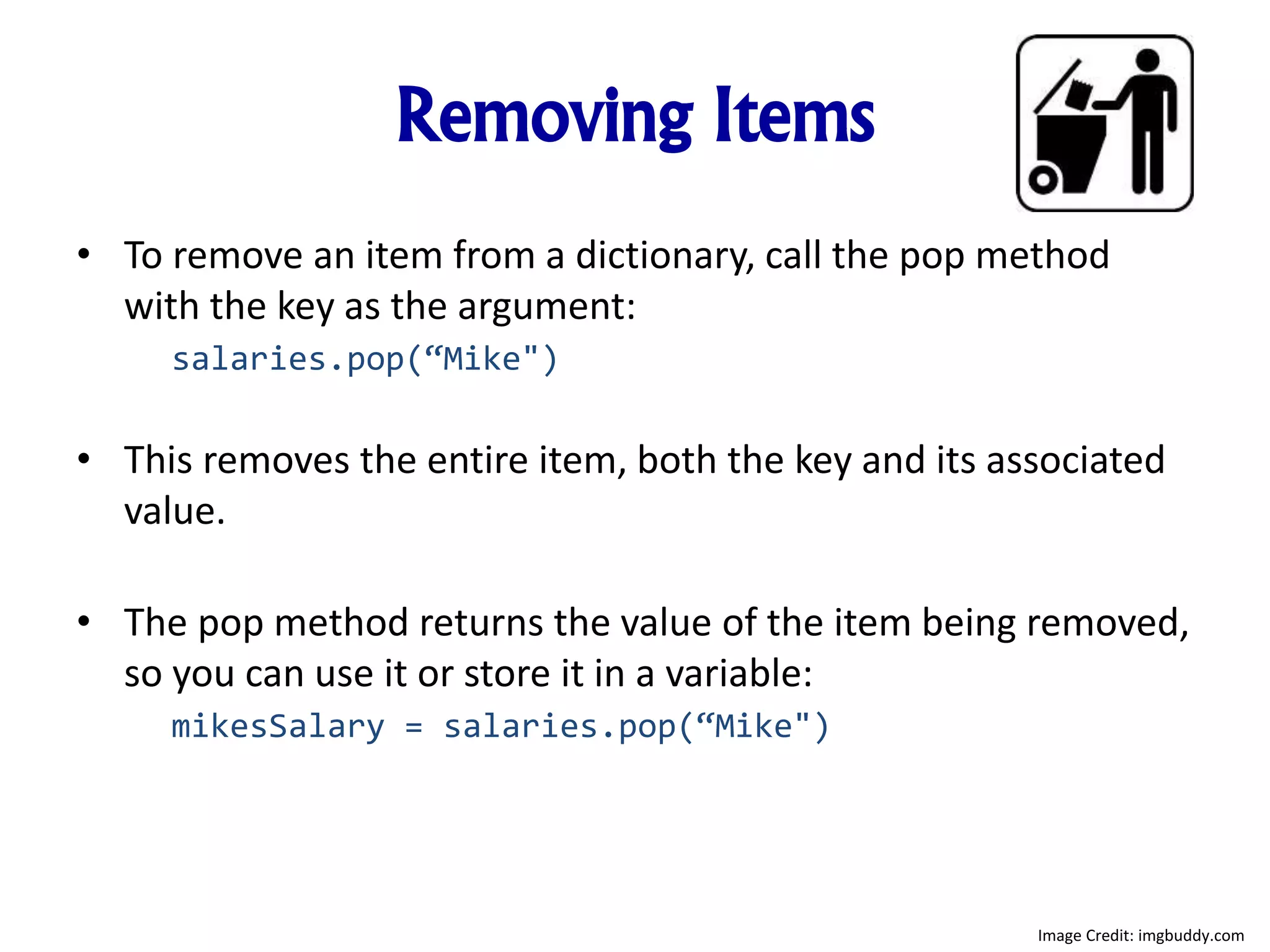 Removing Items
• To remove an item from a dictionary, call the pop method
with the key as the argument:
salaries.pop(“Mike")
• This removes the entire item, both the key and its associated
value.
• The pop method returns the value of the item being removed,
so you can use it or store it in a variable:
mikesSalary = salaries.pop(“Mike")
Image Credit: imgbuddy.com
 