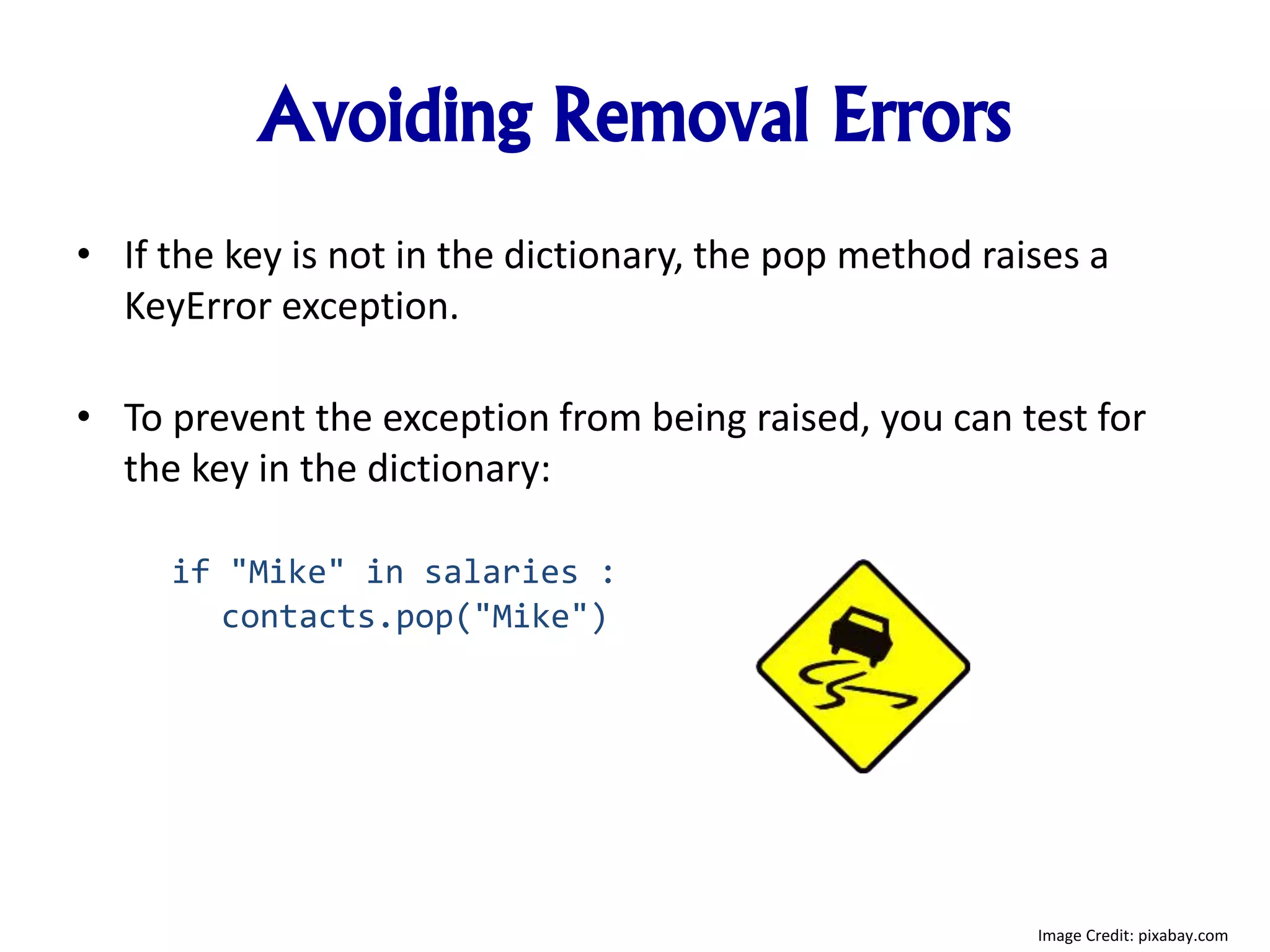 Avoiding Removal Errors
• If the key is not in the dictionary, the pop method raises a
KeyError exception.
• To prevent the exception from being raised, you can test for
the key in the dictionary:
if "Mike" in salaries :
contacts.pop("Mike")
Image Credit: pixabay.com
 