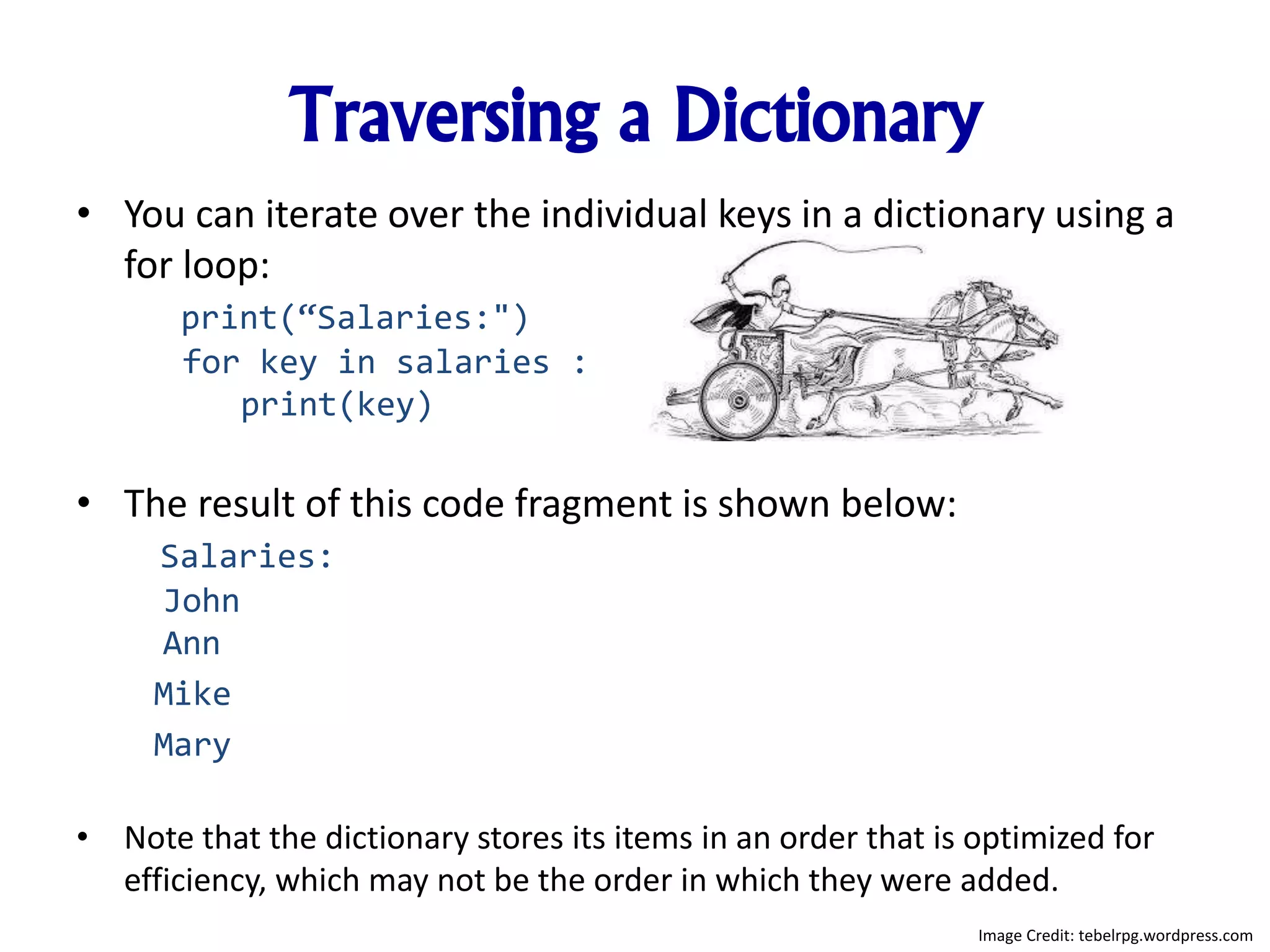 Traversing a Dictionary
• You can iterate over the individual keys in a dictionary using a
for loop:
print(“Salaries:")
for key in salaries :
print(key)
• The result of this code fragment is shown below:
Salaries:
John
Ann
Mike
Mary
• Note that the dictionary stores its items in an order that is optimized for
efficiency, which may not be the order in which they were added.
Image Credit: tebelrpg.wordpress.com
 
