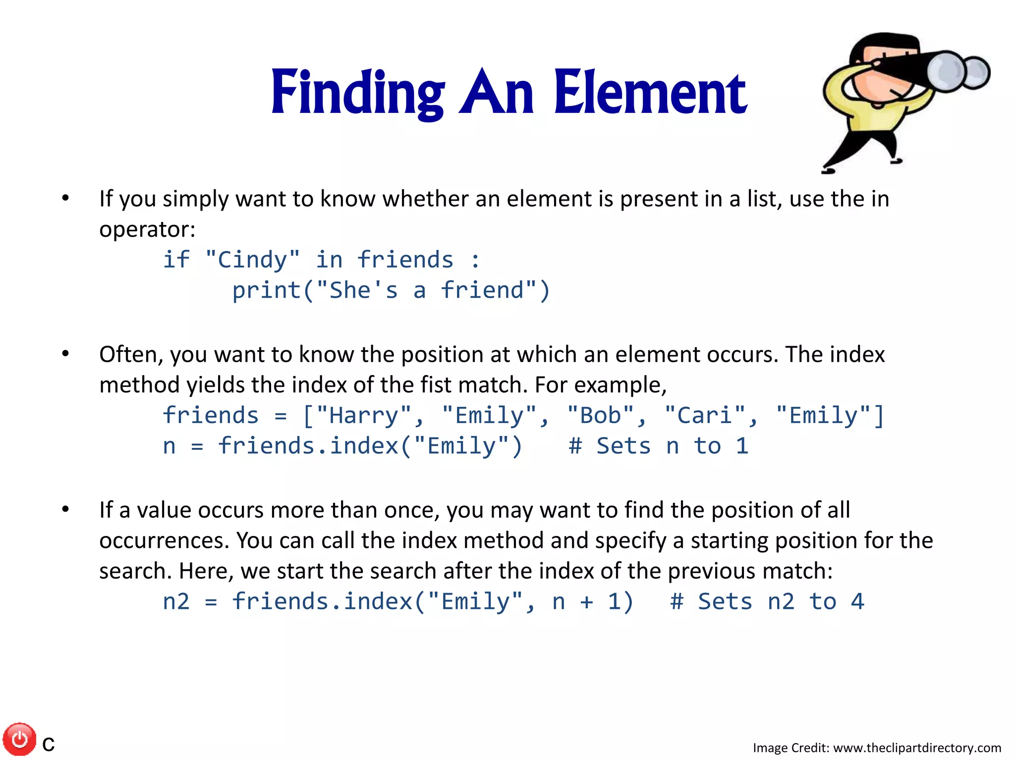 Finding An Element
• If you simply want to know whether an element is present in a list, use the in
operator:
if "Cindy" in friends :
print("She's a friend")
• Often, you want to know the position at which an element occurs. The index
method yields the index of the fist match. For example,
friends = ["Harry", "Emily", "Bob", "Cari", "Emily"]
n = friends.index("Emily") # Sets n to 1
• If a value occurs more than once, you may want to find the position of all
occurrences. You can call the index method and specify a starting position for the
search. Here, we start the search after the index of the previous match:
n2 = friends.index("Emily", n + 1) # Sets n2 to 4
Image Credit: www.theclipartdirectory.comc
 