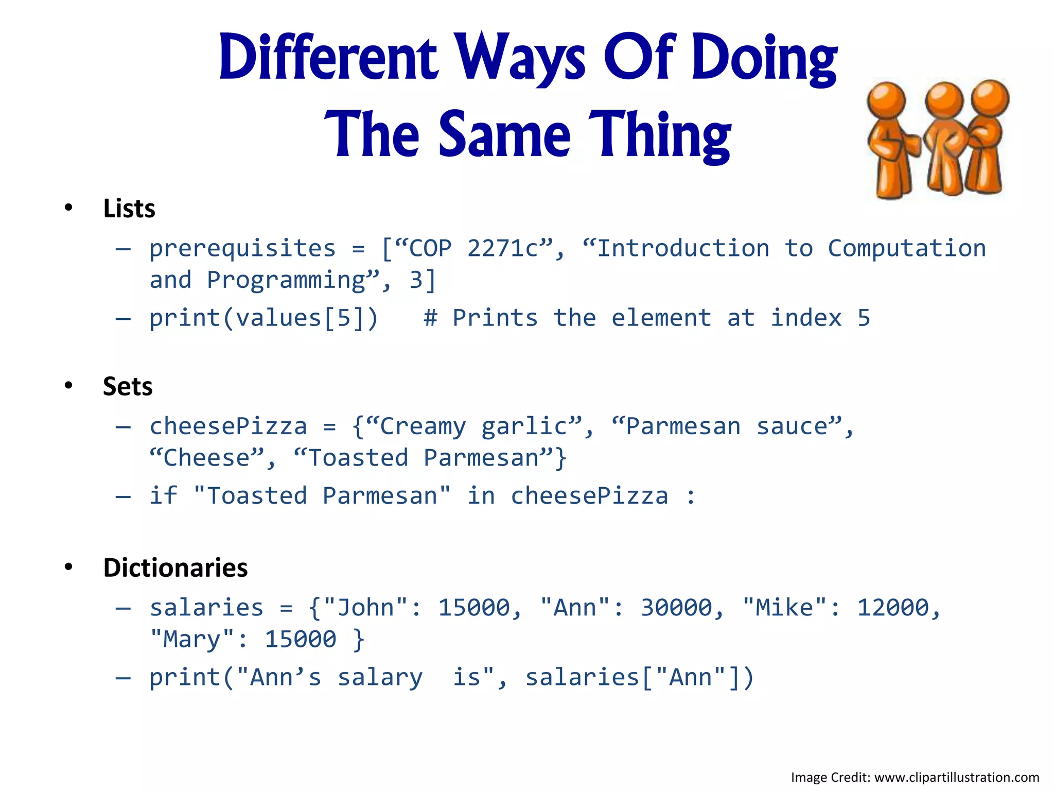 Different Ways Of Doing
The Same Thing
• Lists
– prerequisites = [“COP 2271c”, “Introduction to Computation
and Programming”, 3]
– print(values[5]) # Prints the element at index 5
• Sets
– cheesePizza = {“Creamy garlic”, “Parmesan sauce”,
“Cheese”, “Toasted Parmesan”}
– if "Toasted Parmesan" in cheesePizza :
• Dictionaries
– salaries = {"John": 15000, "Ann": 30000, "Mike": 12000,
"Mary": 15000 }
– print("Ann’s salary is", salaries["Ann"])
Image Credit: www.clipartillustration.com
 