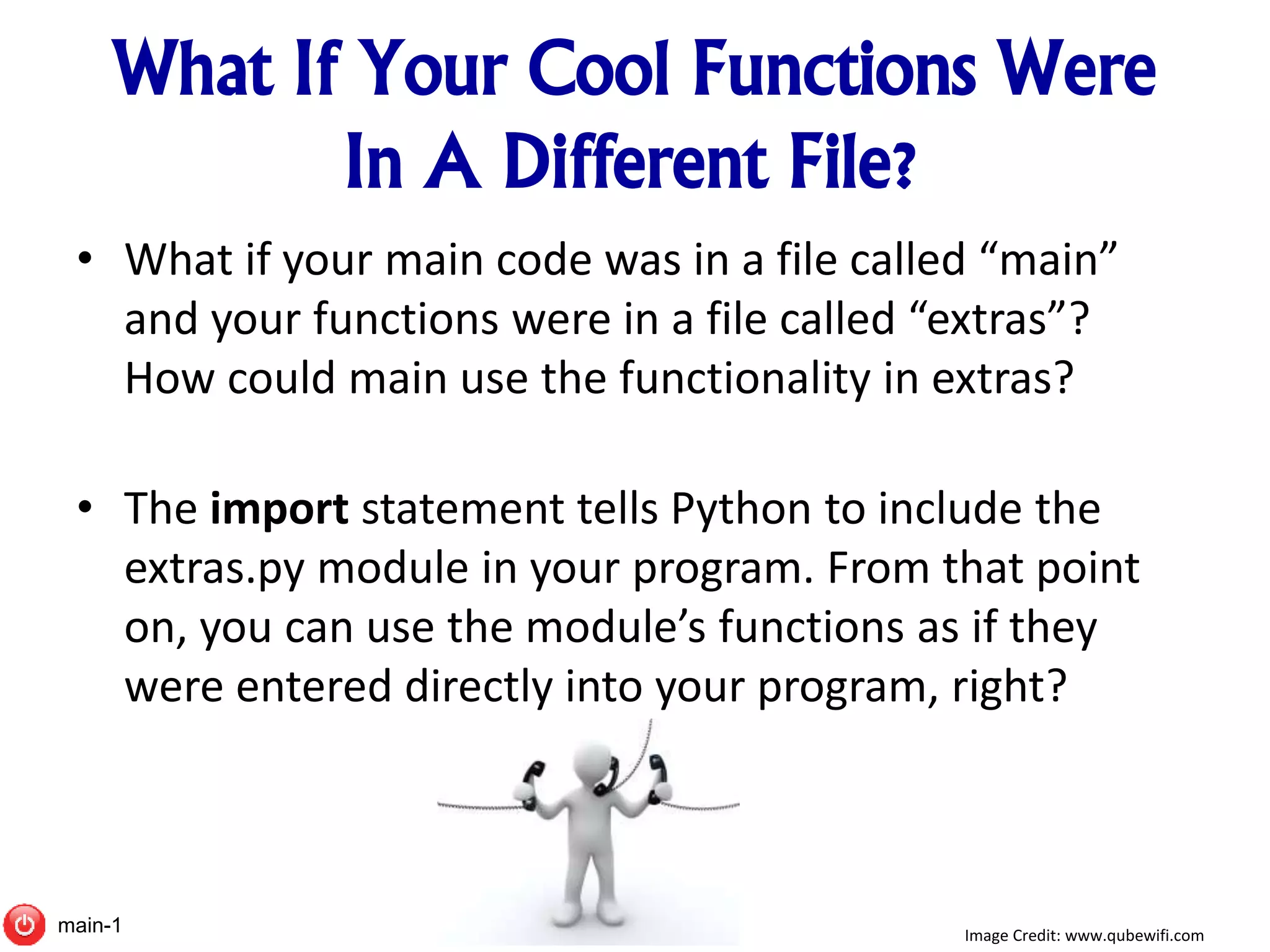 What If Your Cool Functions Were
In A Different File?
• What if your main code was in a file called “main”
and your functions were in a file called “extras”?
How could main use the functionality in extras?
• The import statement tells Python to include the
extras.py module in your program. From that point
on, you can use the module’s functions as if they
were entered directly into your program, right?
Image Credit: www.qubewifi.commain-1
 