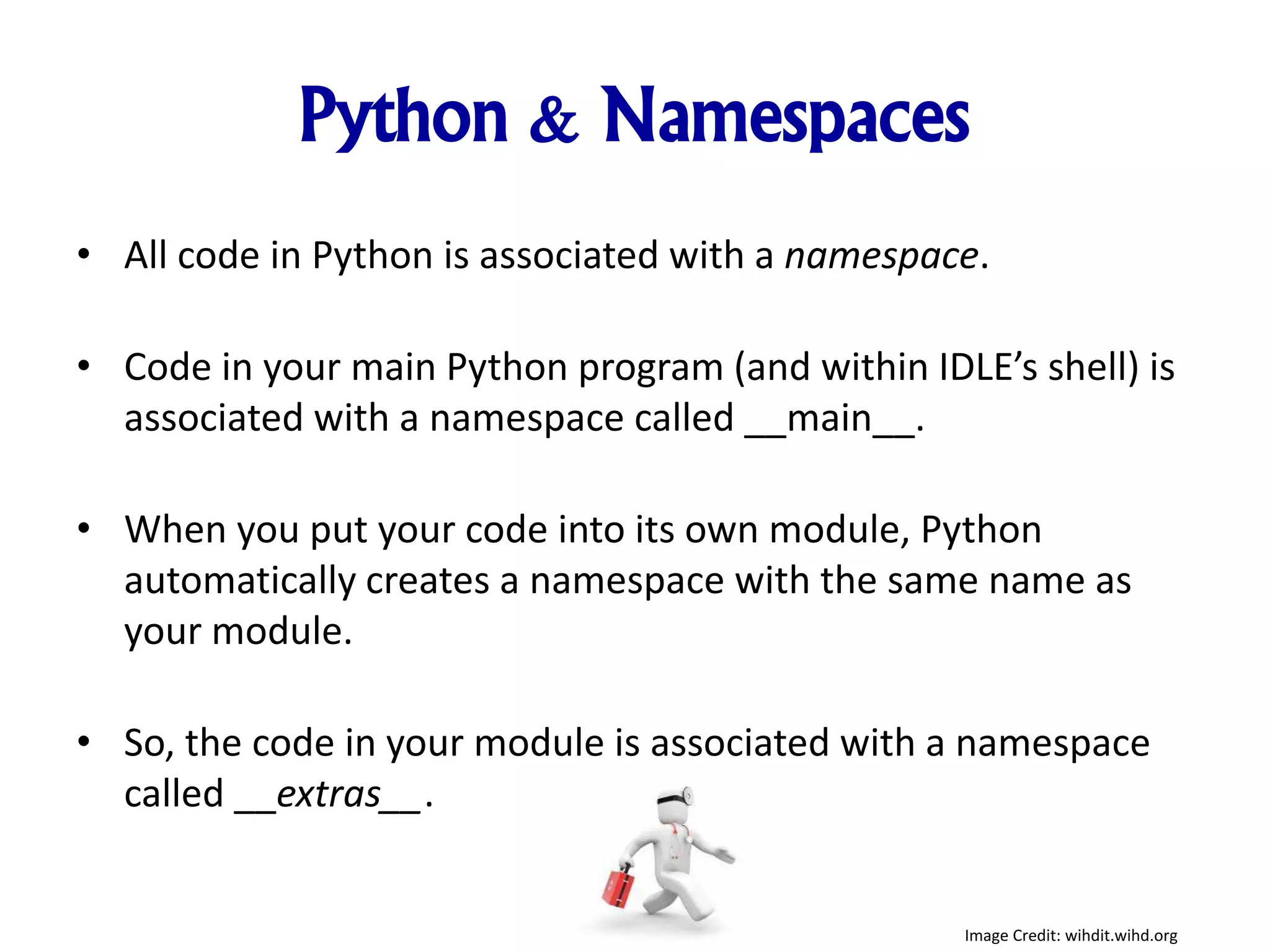 Python & Namespaces
• All code in Python is associated with a namespace.
• Code in your main Python program (and within IDLE’s shell) is
associated with a namespace called __main__.
• When you put your code into its own module, Python
automatically creates a namespace with the same name as
your module.
• So, the code in your module is associated with a namespace
called __extras__.
Image Credit: wihdit.wihd.org
 