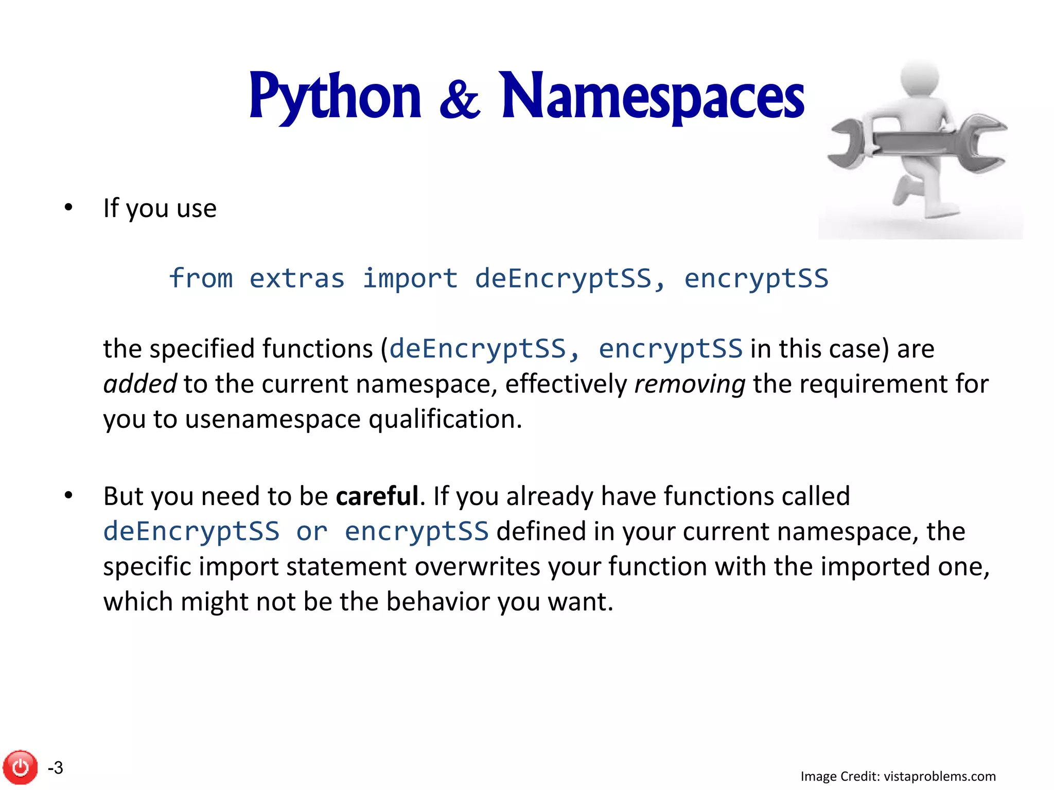 Python & Namespaces
• If you use
from extras import deEncryptSS, encryptSS
the specified functions (deEncryptSS, encryptSS in this case) are
added to the current namespace, effectively removing the requirement for
you to usenamespace qualification.
• But you need to be careful. If you already have functions called
deEncryptSS or encryptSS defined in your current namespace, the
specific import statement overwrites your function with the imported one,
which might not be the behavior you want.
Image Credit: vistaproblems.com-3
 
