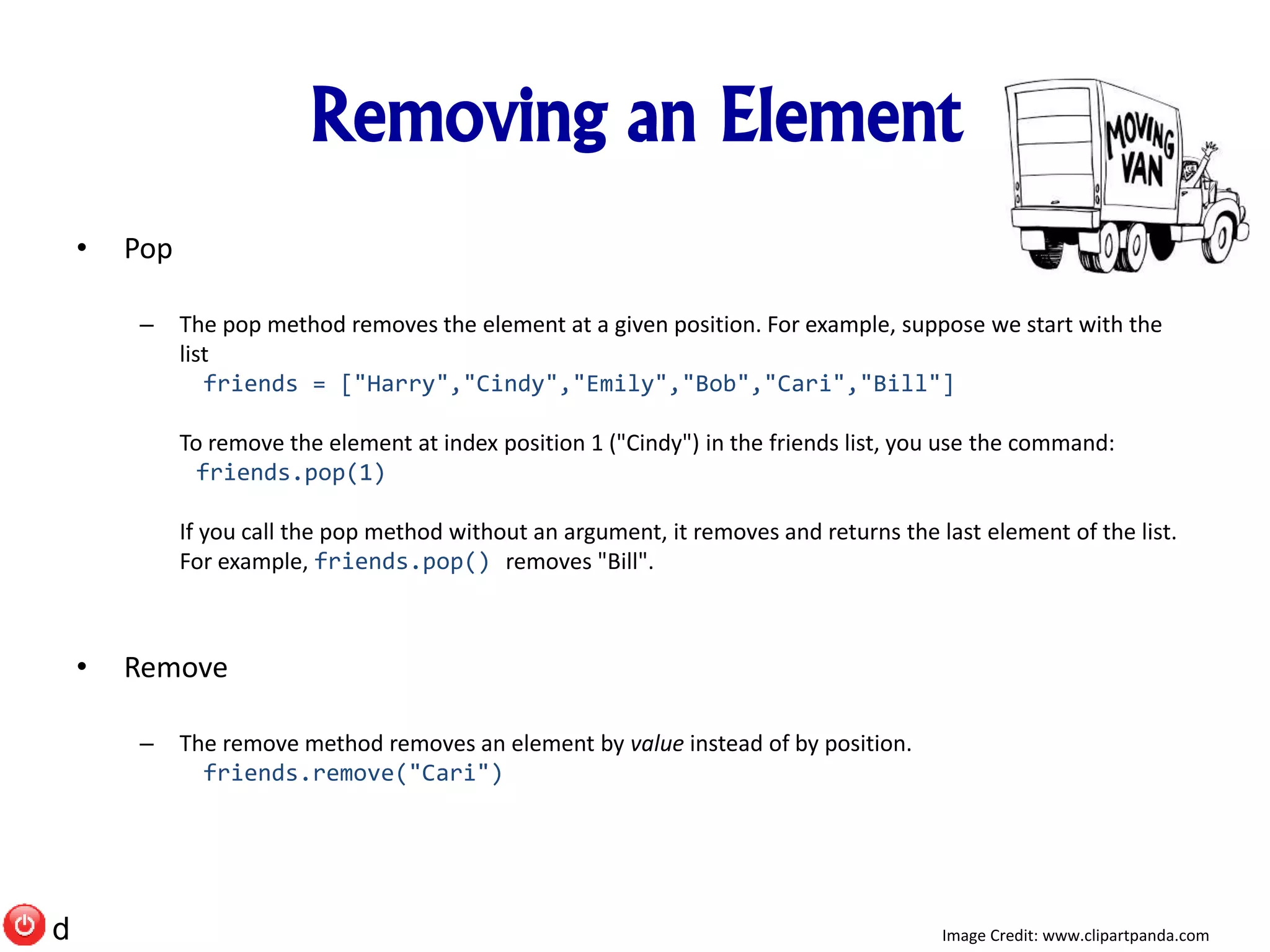 Removing an Element
• Pop
– The pop method removes the element at a given position. For example, suppose we start with the
list
friends = ["Harry","Cindy","Emily","Bob","Cari","Bill"]
To remove the element at index position 1 ("Cindy") in the friends list, you use the command:
friends.pop(1)
If you call the pop method without an argument, it removes and returns the last element of the list.
For example, friends.pop() removes "Bill".
• Remove
– The remove method removes an element by value instead of by position.
friends.remove("Cari")
Image Credit: www.clipartpanda.comd
 