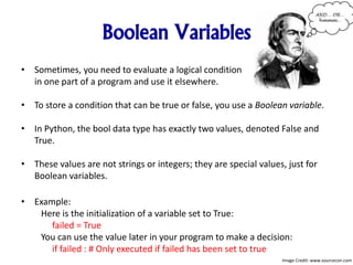 Boolean Variables
• Sometimes, you need to evaluate a logical condition
in one part of a program and use it elsewhere.
• To store a condition that can be true or false, you use a Boolean variable.
• In Python, the bool data type has exactly two values, denoted False and
True.
• These values are not strings or integers; they are special values, just for
Boolean variables.
• Example:
Here is the initialization of a variable set to True:
failed = True
You can use the value later in your program to make a decision:
if failed : # Only executed if failed has been set to true
Image Credit: www.sourcecon.com
 