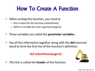 How To Create A Function
• When writing this function, you need to
– Pick a name for the function (selectFlavor).
– Define a variable for each argument (yogurt).
• These variables are called the parameter variables.
• Put all this information together along with the def reserved
word to form the first line of the function’s definition:
def selectFlavor(yogurt) :
• This line is called the header of the function.
Image Credit: imgarcade.com
 