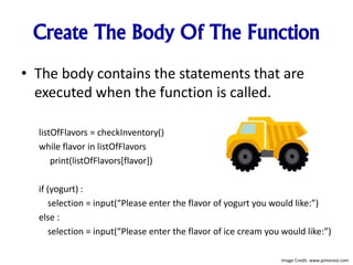 Create The Body Of The Function
• The body contains the statements that are
executed when the function is called.
listOfFlavors = checkInventory()
while flavor in listOfFlavors
print(listOfFlavors[flavor])
if (yogurt) :
selection = input(“Please enter the flavor of yogurt you would like:”)
else :
selection = input(“Please enter the flavor of ice cream you would like:”)
Image Credit: www.pinterest.com
 