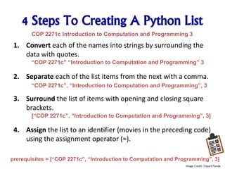 4 Steps To Creating A Python List
1. Convert each of the names into strings by surrounding the
data with quotes.
2. Separate each of the list items from the next with a comma.
3. Surround the list of items with opening and closing square
brackets.
4. Assign the list to an identifier (movies in the preceding code)
using the assignment operator (=).
“COP 2271c” “Introduction to Computation and Programming” 3
“COP 2271c”, “Introduction to Computation and Programming”, 3
[“COP 2271c”, “Introduction to Computation and Programming”, 3]
prerequisites = [“COP 2271c”, “Introduction to Computation and Programming”, 3]
COP 2271c Introduction to Computation and Programming 3
Image Credit: Clipart Panda
 