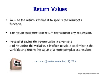 Return Values
• You use the return statement to specify the result of a
function.
• The return statement can return the value of any expression.
• Instead of saving the return value in a variable
and returning the variable, it is often possible to eliminate the
variable and return the value of a more complex expression:
return ((numConesWanted*5)**2)
Image Credit: www.dreamstime.com
 