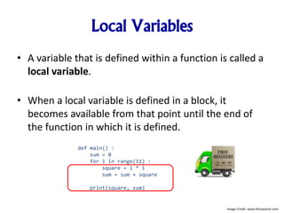 Local Variables
• A variable that is defined within a function is called a
local variable.
• When a local variable is defined in a block, it
becomes available from that point until the end of
the function in which it is defined.
def main() :
sum = 0
for i in range(11) :
square = i * i
sum = sum + square
print(square, sum)
Image Credit: www.fotosearch.com
 
