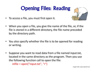 Opening Files: Reading
• To access a file, you must first open it.
• When you open a file, you give the name of the file, or, if the
file is stored in a different directory, the file name preceded
by the directory path.
• You also specify whether the file is to be opened for reading
or writing.
• Suppose you want to read data from a file named input.txt,
located in the same directory as the program. Then you use
the following function call to open the file:
infile = open("input.txt", "r")
Image Credit: www.clipartof.com
 