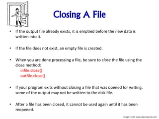 Closing A File
• If the output file already exists, it is emptied before the new data is
written into it.
• If the file does not exist, an empty file is created.
• When you are done processing a file, be sure to close the file using the
close method:
infile.close()
outfile.close()
• If your program exits without closing a file that was opened for writing,
some of the output may not be written to the disk file.
• After a file has been closed, it cannot be used again until it has been
reopened.
Image Credit: www.clipartpanda.com
 