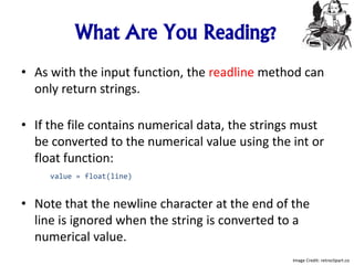 What Are You Reading?
• As with the input function, the readline method can
only return strings.
• If the file contains numerical data, the strings must
be converted to the numerical value using the int or
float function:
value = float(line)
• Note that the newline character at the end of the
line is ignored when the string is converted to a
numerical value.
Image Credit: retroclipart.co
 