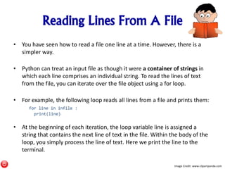 Reading Lines From A File
• You have seen how to read a file one line at a time. However, there is a
simpler way.
• Python can treat an input file as though it were a container of strings in
which each line comprises an individual string. To read the lines of text
from the file, you can iterate over the file object using a for loop.
• For example, the following loop reads all lines from a file and prints them:
for line in infile :
print(line)
• At the beginning of each iteration, the loop variable line is assigned a
string that contains the next line of text in the file. Within the body of the
loop, you simply process the line of text. Here we print the line to the
terminal.
Image Credit: www.clipartpanda.com
 