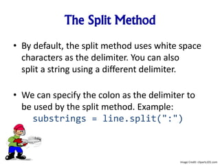 The Split Method
• By default, the split method uses white space
characters as the delimiter. You can also
split a string using a different delimiter.
• We can specify the colon as the delimiter to
be used by the split method. Example:
substrings = line.split(":")
Image Credit: cliparts101.com
 