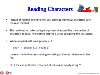 Reading Characters
• Instead of reading an entire line, you can read individual characters with
the read method.
• The read method takes a single argument that specifies the number of
characters to read. The method returns a string containing the characters.
• When supplied with an argument of 1,
char = inputFile.read(1)
the read method returns a string consisting of the next character in the
file.
• Or, if the end of the file is reached, it returns an empty string "".
Image Credit: www.clipartpanda.com“Z”
 