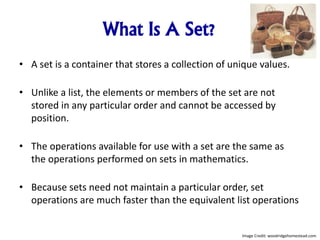 What Is A Set?
• A set is a container that stores a collection of unique values.
• Unlike a list, the elements or members of the set are not
stored in any particular order and cannot be accessed by
position.
• The operations available for use with a set are the same as
the operations performed on sets in mathematics.
• Because sets need not maintain a particular order, set
operations are much faster than the equivalent list operations
Image Credit: woodridgehomestead.com
 