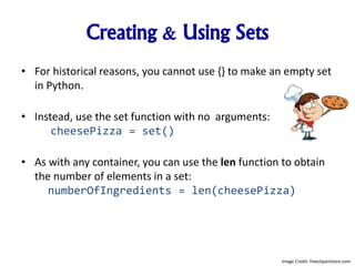 Creating & Using Sets
• For historical reasons, you cannot use {} to make an empty set
in Python.
• Instead, use the set function with no arguments:
cheesePizza = set()
• As with any container, you can use the len function to obtain
the number of elements in a set:
numberOfIngredients = len(cheesePizza)
Image Credit: freeclipartstore.com
 