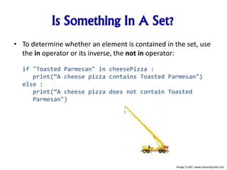Is Something In A Set?
• To determine whether an element is contained in the set, use
the in operator or its inverse, the not in operator:
if "Toasted Parmesan" in cheesePizza :
print(“A cheese pizza contains Toasted Parmesan")
else :
print(“A cheese pizza does not contain Toasted
Parmesan")
Image Credit: www.clipartpanda.com
 