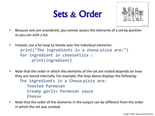 Sets & Order
• Because sets are unordered, you cannot access the elements of a set by position
as you can with a list.
• Instead, use a for loop to iterate over the individual elements:
print("The ingredients in a cheese pizza are:")
for ingredient in cheesePizza :
print(ingredient)
• Note that the order in which the elements of the set are visited depends on how
they are stored internally. For example, the loop above displays the following:
The ingredients in a Cheese pizza are:
Toasted Parmesan
Creamy garlic Parmesan sauce
Cheese
• Note that the order of the elements in the output can be different from the order
in which the set was created.
Image Credit: www.pinterest.com
 