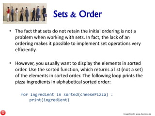 Sets & Order
• The fact that sets do not retain the initial ordering is not a
problem when working with sets. In fact, the lack of an
ordering makes it possible to implement set operations very
efficiently.
• However, you usually want to display the elements in sorted
order. Use the sorted function, which returns a list (not a set)
of the elements in sorted order. The following loop prints the
pizza ingredients in alphabetical sorted order:
for ingredient in sorted(cheesePizza) :
print(ingredient)
Image Credit: www.itweb.co.za
 