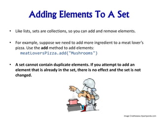 Adding Elements To A Set
• Like lists, sets are collections, so you can add and remove elements.
• For example, suppose we need to add more ingredient to a meat lover’s
pizza. Use the add method to add elements:
meatLoversPizza.add("Mushrooms")
• A set cannot contain duplicate elements. If you attempt to add an
element that is already in the set, there is no effect and the set is not
changed.
Image Creditwww.clipartpanda.com
 