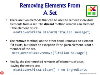 Removing Elements From
A Set
• There are two methods that can be used to remove individual
elements from a set. The discard method removes an element
if the element exists:
meatLoversPizza.discard("Italian sausage")
• The remove method, on the other hand, removes an element
if it exists, but raises an exception if the given element is not a
member of the set.
meatLoversPizza.remove("Italian sausage")
• Finally, the clear method removes all elements of a set,
leaving the empty set:
meatLoversPizza.clear() # no ingredients
Image Credit: www.clker.com
 