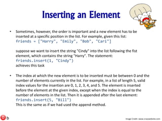 Inserting an Element
• Sometimes, however, the order is important and a new element has to be
inserted at a specific position in the list. For example, given this list:
friends = ["Harry", "Emily", "Bob", "Cari"]
suppose we want to insert the string "Cindy" into the list following the fist
element, which contains the string "Harry". The statement:
friends.insert(1, "Cindy")
achieves this task
• The index at which the new element is to be inserted must be between 0 and the
number of elements currently in the list. For example, in a list of length 5, valid
index values for the insertion are 0, 1, 2, 3, 4, and 5. The element is inserted
before the element at the given index, except when the index is equal to the
number of elements in the list. Then it is appended after the last element:
friends.insert(5, "Bill")
This is the same as if we had used the append method.
Image Credit: www.crazywebsite.comb
 