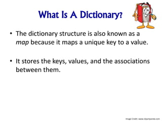 What Is A Dictionary?
• The dictionary structure is also known as a
map because it maps a unique key to a value.
• It stores the keys, values, and the associations
between them.
Image Credit: www.clipartpanda.com
 