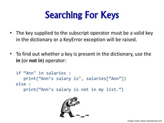 Searching For Keys
• The key supplied to the subscript operator must be a valid key
in the dictionary or a KeyError exception will be raised.
• To find out whether a key is present in the dictionary, use the
in (or not in) operator:
if “Ann" in salaries :
print(“Ann’s salary is", salaries[“Ann”])
else :
print(“Ann’s salary is not in my list.”)
Image Credit: www.clipartpanda.com
 