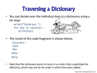 Traversing a Dictionary
• You can iterate over the individual keys in a dictionary using a
for loop:
print(“Salaries:")
for key in salaries :
print(key)
• The result of this code fragment is shown below:
Salaries:
John
Ann
Mike
Mary
• Note that the dictionary stores its items in an order that is optimized for
efficiency, which may not be the order in which they were added.
Image Credit: tebelrpg.wordpress.com
 