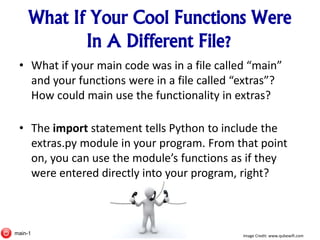 What If Your Cool Functions Were
In A Different File?
• What if your main code was in a file called “main”
and your functions were in a file called “extras”?
How could main use the functionality in extras?
• The import statement tells Python to include the
extras.py module in your program. From that point
on, you can use the module’s functions as if they
were entered directly into your program, right?
Image Credit: www.qubewifi.commain-1
 