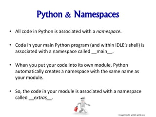 Python & Namespaces
• All code in Python is associated with a namespace.
• Code in your main Python program (and within IDLE’s shell) is
associated with a namespace called __main__.
• When you put your code into its own module, Python
automatically creates a namespace with the same name as
your module.
• So, the code in your module is associated with a namespace
called __extras__.
Image Credit: wihdit.wihd.org
 