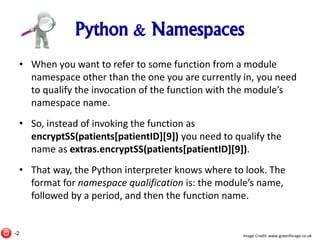 Python & Namespaces
• When you want to refer to some function from a module
namespace other than the one you are currently in, you need
to qualify the invocation of the function with the module’s
namespace name.
• So, instead of invoking the function as
encryptSS(patients[patientID][9]) you need to qualify the
name as extras.encryptSS(patients[patientID][9]).
• That way, the Python interpreter knows where to look. The
format for namespace qualification is: the module’s name,
followed by a period, and then the function name.
Image Credit: www.greenforage.co.uk-2
 