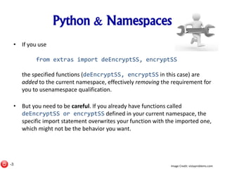 Python & Namespaces
• If you use
from extras import deEncryptSS, encryptSS
the specified functions (deEncryptSS, encryptSS in this case) are
added to the current namespace, effectively removing the requirement for
you to usenamespace qualification.
• But you need to be careful. If you already have functions called
deEncryptSS or encryptSS defined in your current namespace, the
specific import statement overwrites your function with the imported one,
which might not be the behavior you want.
Image Credit: vistaproblems.com-3
 