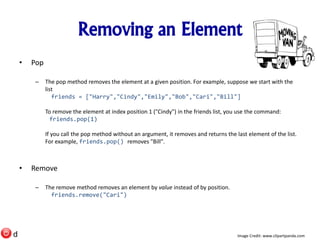 Removing an Element
• Pop
– The pop method removes the element at a given position. For example, suppose we start with the
list
friends = ["Harry","Cindy","Emily","Bob","Cari","Bill"]
To remove the element at index position 1 ("Cindy") in the friends list, you use the command:
friends.pop(1)
If you call the pop method without an argument, it removes and returns the last element of the list.
For example, friends.pop() removes "Bill".
• Remove
– The remove method removes an element by value instead of by position.
friends.remove("Cari")
Image Credit: www.clipartpanda.comd
 