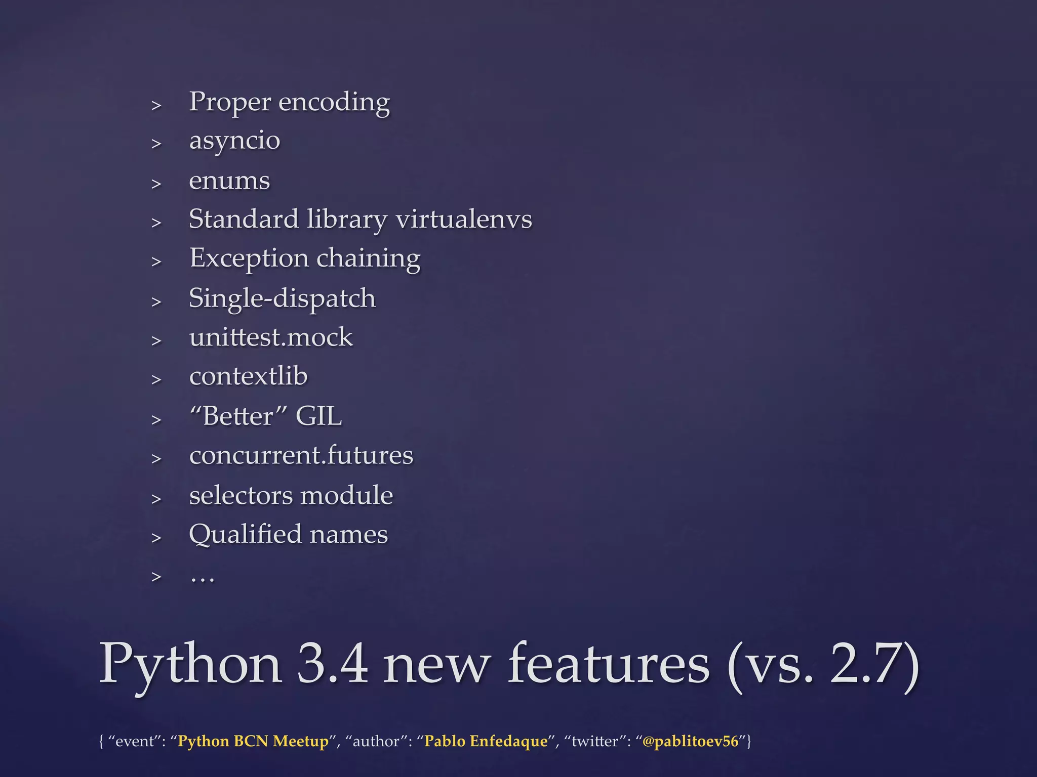 {  “event”:  “Python  BCN  Meetup”,  “author”:  “Pablo  Enfedaque”,  “twi6er”:  “@pablitoev56”}	
	
>  Proper  encoding	
>  asyncio	
>  enums	
>  Standard  library  virtualenvs	
>  Exception  chaining	
>  Single-­‐‑dispatch	
>  uni6est.mock	
>  contextlib	
>  “Be6er”  GIL	
>  concurrent.futures	
>  selectors  module	
>  Qualiﬁed  names	
>  …	
Python  3.4  new  features  (vs.  2.7)	
 