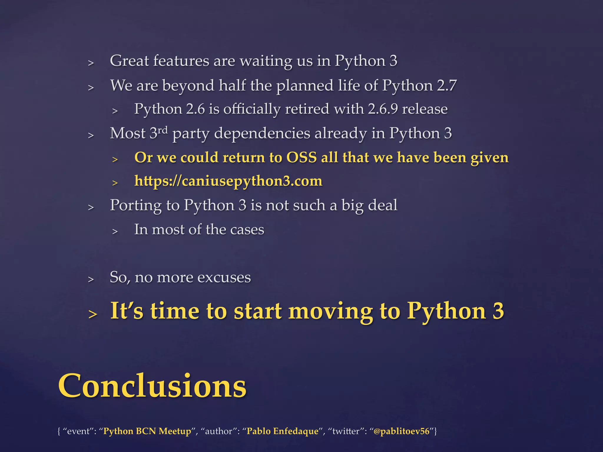 {  “event”:  “Python  BCN  Meetup”,  “author”:  “Pablo  Enfedaque”,  “twi6er”:  “@pablitoev56”}	
	
>  Great  features  are  waiting  us  in  Python  3	
>  We  are  beyond  half  the  planned  life  of  Python  2.7	
>  Python  2.6  is  oﬃcially  retired  with  2.6.9  release	
>  Most  3rd  party  dependencies  already  in  Python  3	
>  Or  we  could  return  to  OSS  all  that  we  have  been  given	
>  hZps://caniusepython3.com	
>  Porting  to  Python  3  is  not  such  a  big  deal	
>  In  most  of  the  cases	
>  So,  no  more  excuses	
>  It’s  time  to  start  moving  to  Python  3	
Conclusions	
 