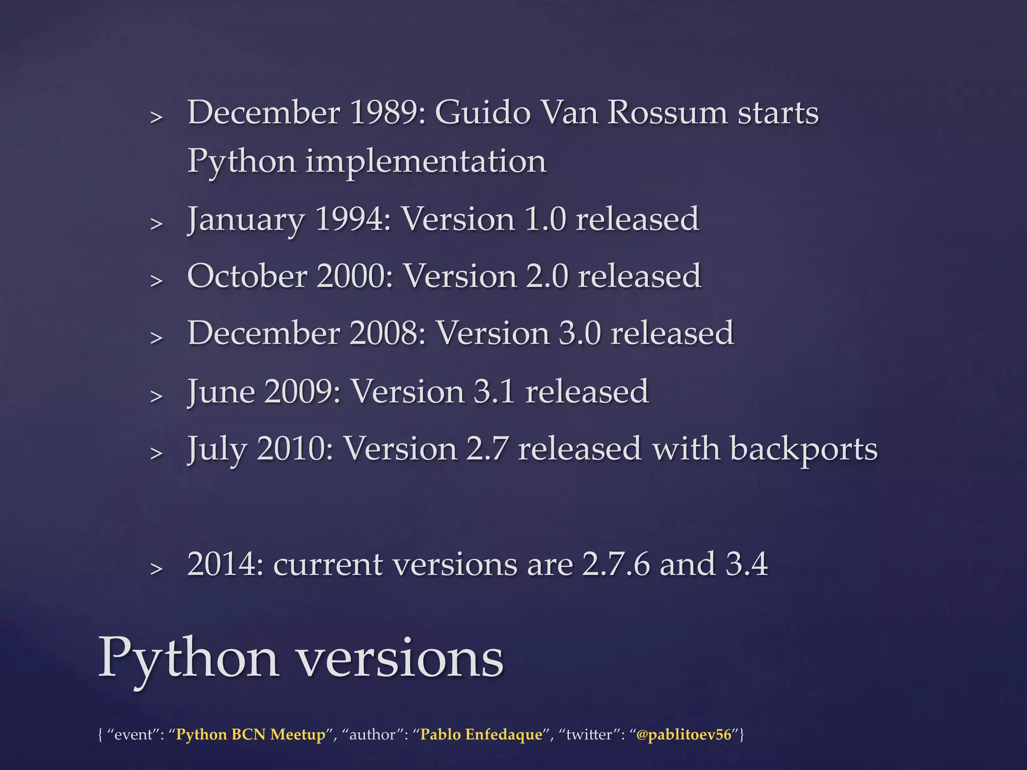 {  “event”:  “Python  BCN  Meetup”,  “author”:  “Pablo  Enfedaque”,  “twi6er”:  “@pablitoev56”}	
	
>  December  1989:  Guido  Van  Rossum  starts  
Python  implementation	
>  January  1994:  Version  1.0  released	
>  October  2000:  Version  2.0  released	
>  December  2008:  Version  3.0  released	
>  June  2009:  Version  3.1  released	
>  July  2010:  Version  2.7  released  with  backports	
>  2014:  current  versions  are  2.7.6  and  3.4	
Python  versions	
 